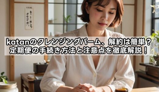 katanのクレンジングバーム、解約は簡単？定期便の手続き方法と注意点を徹底解説！
