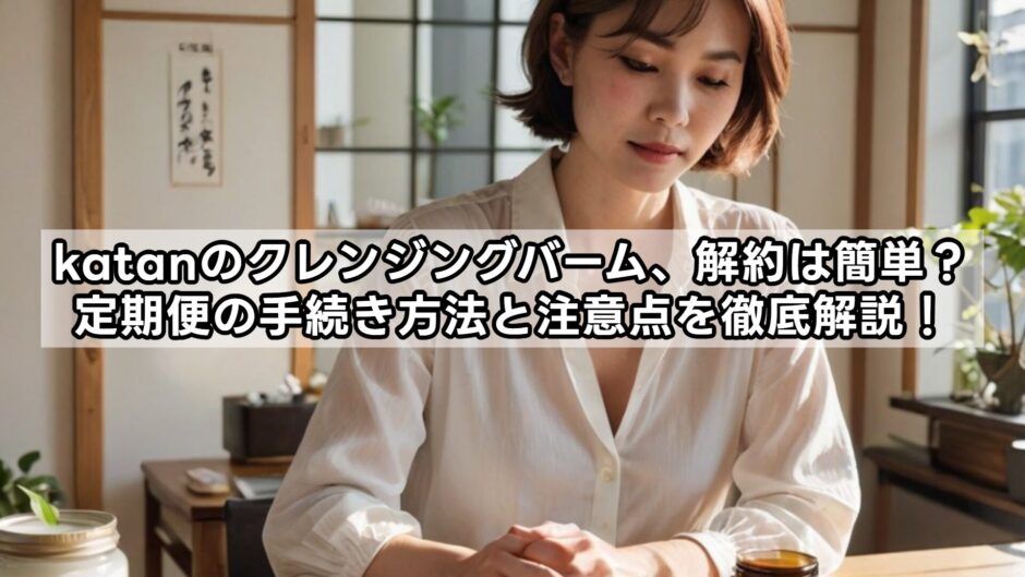 katanのクレンジングバーム、解約は簡単？定期便の手続き方法と注意点を徹底解説！