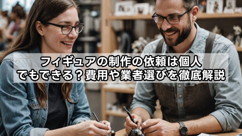 フィギュアの制作の依頼は個人でもできる？費用や業者選びを徹底解説